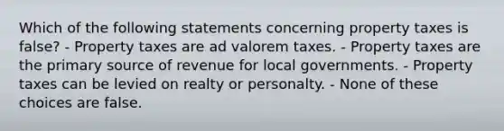 Which of the following statements concerning property taxes is false? - Property taxes are ad valorem taxes. - Property taxes are the primary source of revenue for local governments. - Property taxes can be levied on realty or personalty. - None of these choices are false.