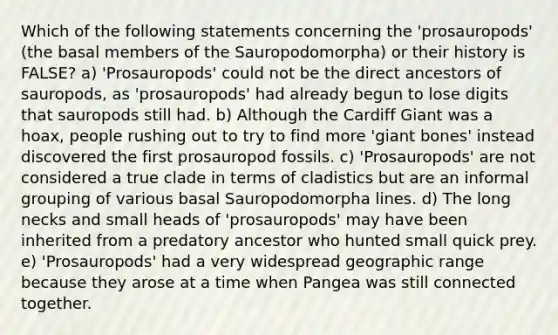 Which of the following statements concerning the 'prosauropods' (the basal members of the Sauropodomorpha) or their history is FALSE? a) 'Prosauropods' could not be the direct ancestors of sauropods, as 'prosauropods' had already begun to lose digits that sauropods still had. b) Although the Cardiff Giant was a hoax, people rushing out to try to find more 'giant bones' instead discovered the first prosauropod fossils. c) 'Prosauropods' are not considered a true clade in terms of cladistics but are an informal grouping of various basal Sauropodomorpha lines. d) The long necks and small heads of 'prosauropods' may have been inherited from a predatory ancestor who hunted small quick prey. e) 'Prosauropods' had a very widespread geographic range because they arose at a time when Pangea was still connected together.