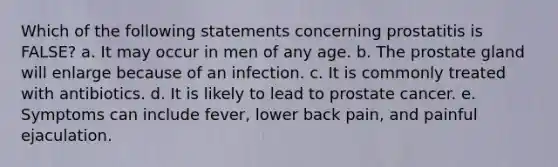 Which of the following statements concerning prostatitis is FALSE? a. It may occur in men of any age. b. The prostate gland will enlarge because of an infection. c. It is commonly treated with antibiotics. d. It is likely to lead to prostate cancer. e. Symptoms can include fever, lower back pain, and painful ejaculation.