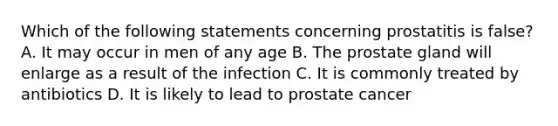 Which of the following statements concerning prostatitis is false? A. It may occur in men of any age B. The prostate gland will enlarge as a result of the infection C. It is commonly treated by antibiotics D. It is likely to lead to prostate cancer