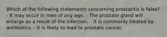 Which of the following statements concerning prostatitis is false? - It may occur in men of any age. - The prostate gland will enlarge as a result of the infection. - It is commonly treated by antibiotics. - It is likely to lead to prostate cancer.