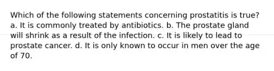 Which of the following statements concerning prostatitis is true? a. It is commonly treated by antibiotics. b. The prostate gland will shrink as a result of the infection. c. It is likely to lead to prostate cancer. d. It is only known to occur in men over the age of 70.