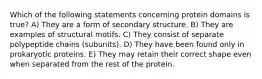 Which of the following statements concerning protein domains is true? A) They are a form of secondary structure. B) They are examples of structural motifs. C) They consist of separate polypeptide chains (subunits). D) They have been found only in prokaryotic proteins. E) They may retain their correct shape even when separated from the rest of the protein.