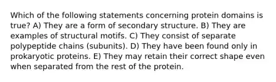 Which of the following statements concerning protein domains is true? A) They are a form of secondary structure. B) They are examples of structural motifs. C) They consist of separate polypeptide chains (subunits). D) They have been found only in prokaryotic proteins. E) They may retain their correct shape even when separated from the rest of the protein.