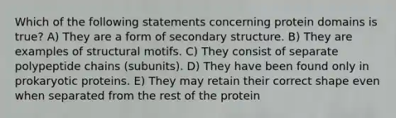 Which of the following statements concerning protein domains is true? A) They are a form of secondary structure. B) They are examples of structural motifs. C) They consist of separate polypeptide chains (subunits). D) They have been found only in prokaryotic proteins. E) They may retain their correct shape even when separated from the rest of the protein