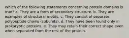 Which of the following statements concerning protein domains is true? a. They are a form of secondary structure. b. They are examples of structural motifs. c. They consist of separate polypeptide chains (subunits). d. They have been found only in prokaryotic proteins. e. They may retain their correct shape even when separated from the rest of the protein.