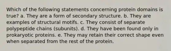 Which of the following statements concerning protein domains is true? a. They are a form of secondary structure. b. They are examples of structural motifs. c. They consist of separate polypeptide chains (subunits). d. They have been found only in prokaryotic proteins. e. They may retain their correct shape even when separated from the rest of the protein.