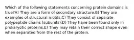 Which of the following statements concerning protein domains is true?A) They are a form of secondary structure.B) They are examples of structural motifs.C) They consist of separate polypeptide chains (subunits).D) They have been found only in prokaryotic proteins.E) They may retain their correct shape even when separated from the rest of the protein.