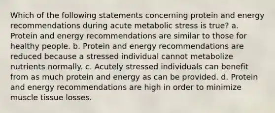 Which of the following statements concerning protein and energy recommendations during acute metabolic stress is true? a. Protein and energy recommendations are similar to those for healthy people. b. Protein and energy recommendations are reduced because a stressed individual cannot metabolize nutrients normally. c. Acutely stressed individuals can benefit from as much protein and energy as can be provided. d. Protein and energy recommendations are high in order to minimize muscle tissue losses.