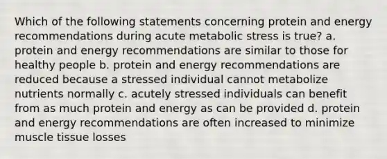 Which of the following statements concerning protein and energy recommendations during acute metabolic stress is true? a. protein and energy recommendations are similar to those for healthy people b. protein and energy recommendations are reduced because a stressed individual cannot metabolize nutrients normally c. acutely stressed individuals can benefit from as much protein and energy as can be provided d. protein and energy recommendations are often increased to minimize muscle tissue losses