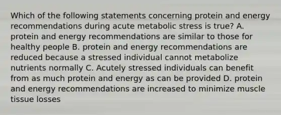 Which of the following statements concerning protein and energy recommendations during acute metabolic stress is true? A. protein and energy recommendations are similar to those for healthy people B. protein and energy recommendations are reduced because a stressed individual cannot metabolize nutrients normally C. Acutely stressed individuals can benefit from as much protein and energy as can be provided D. protein and energy recommendations are increased to minimize muscle tissue losses