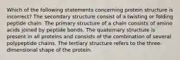 Which of the following statements concerning protein structure is incorrect? The secondary structure consist of a twisting or folding peptide chain. The primary structure of a chain consists of amino acids joined by peptide bonds. The quaternary structure is present in all proteins and consists of the combination of several polypeptide chains. The tertiary structure refers to the three-dimensional shape of the protein.