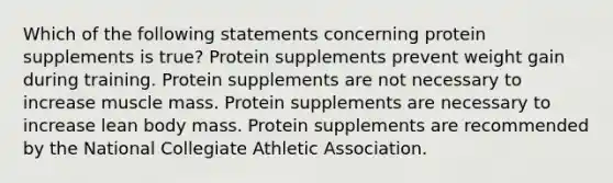 Which of the following statements concerning protein supplements is true? Protein supplements prevent weight gain during training. Protein supplements are not necessary to increase muscle mass. Protein supplements are necessary to increase lean body mass. Protein supplements are recommended by the National Collegiate Athletic Association.