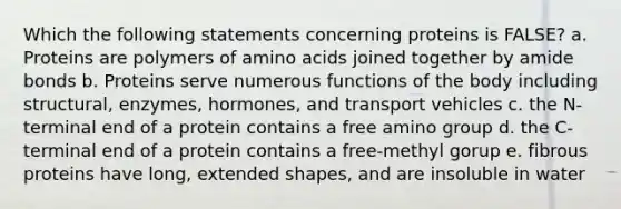 Which the following statements concerning proteins is FALSE? a. Proteins are polymers of amino acids joined together by amide bonds b. Proteins serve numerous functions of the body including structural, enzymes, hormones, and transport vehicles c. the N-terminal end of a protein contains a free amino group d. the C-terminal end of a protein contains a free-methyl gorup e. fibrous proteins have long, extended shapes, and are insoluble in water