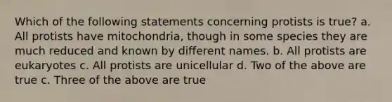 Which of the following statements concerning protists is true? a. All protists have mitochondria, though in some species they are much reduced and known by different names. b. All protists are eukaryotes c. All protists are unicellular d. Two of the above are true c. Three of the above are true