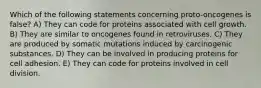 Which of the following statements concerning proto-oncogenes is false? A) They can code for proteins associated with cell growth. B) They are similar to oncogenes found in retroviruses. C) They are produced by somatic mutations induced by carcinogenic substances. D) They can be involved in producing proteins for cell adhesion. E) They can code for proteins involved in cell division.