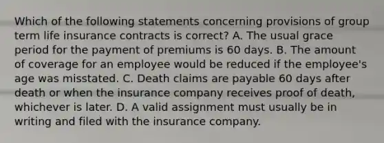 Which of the following statements concerning provisions of group term life insurance contracts is correct? A. The usual grace period for the payment of premiums is 60 days. B. The amount of coverage for an employee would be reduced if the employee's age was misstated. C. Death claims are payable 60 days after death or when the insurance company receives proof of death, whichever is later. D. A valid assignment must usually be in writing and filed with the insurance company.