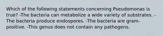 Which of the following statements concerning Pseudomonas is true? -The bacteria can metabolize a wide variety of substrates. -The bacteria produce endospores. -The bacteria are gram-positive. -This genus does not contain any pathogens.