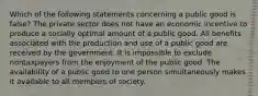 Which of the following statements concerning a public good is false? The private sector does not have an economic incentive to produce a socially optimal amount of a public good. All benefits associated with the production and use of a public good are received by the government. It is impossible to exclude nontaxpayers from the enjoyment of the public good. The availability of a public good to one person simultaneously makes it available to all members of society.