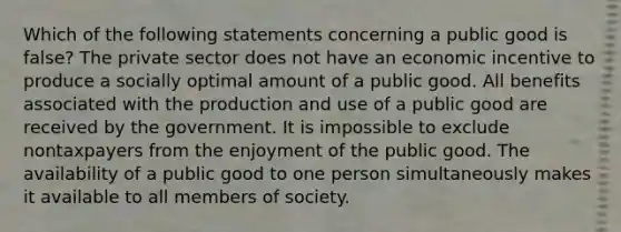 Which of the following statements concerning a public good is false? The private sector does not have an economic incentive to produce a socially optimal amount of a public good. All benefits associated with the production and use of a public good are received by the government. It is impossible to exclude nontaxpayers from the enjoyment of the public good. The availability of a public good to one person simultaneously makes it available to all members of society.