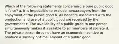 Which of the following statements concerning a pure public good is false? a. It is impossible to exclude nontaxpayers from the enjoyment of the public good b. All benefits associated with the production and use of a public good are received by the government c. The availability of a public good to one person simultaneously makes it available to all members of society d. The private sector does not have an economic incentive to produce a socially optimal amount of a public good