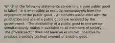 Which of the following statements concerning a pure public good is false? - It is impossible to exclude nontaxpayers from the enjoyment of the public good. - All benefits associated with the production and use of a public good are received by the government. - The availability of a public good to one person simultaneously makes it available to all members of society. - The private sector does not have an economic incentive to produce a socially optimal amount of a public good.