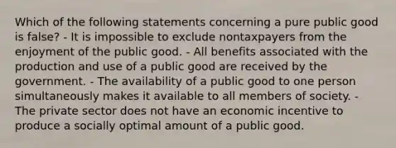 Which of the following statements concerning a pure public good is false? - It is impossible to exclude nontaxpayers from the enjoyment of the public good. - All benefits associated with the production and use of a public good are received by the government. - The availability of a public good to one person simultaneously makes it available to all members of society. - The private sector does not have an economic incentive to produce a socially optimal amount of a public good.