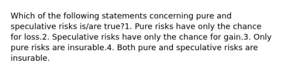 Which of the following statements concerning pure and speculative risks is/are true?1. Pure risks have only the chance for loss.2. Speculative risks have only the chance for gain.3. Only pure risks are insurable.4. Both pure and speculative risks are insurable.