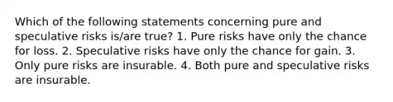 Which of the following statements concerning pure and speculative risks is/are true? 1. Pure risks have only the chance for loss. 2. Speculative risks have only the chance for gain. 3. Only pure risks are insurable. 4. Both pure and speculative risks are insurable.