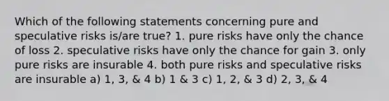 Which of the following statements concerning pure and speculative risks is/are true? 1. pure risks have only the chance of loss 2. speculative risks have only the chance for gain 3. only pure risks are insurable 4. both pure risks and speculative risks are insurable a) 1, 3, & 4 b) 1 & 3 c) 1, 2, & 3 d) 2, 3, & 4