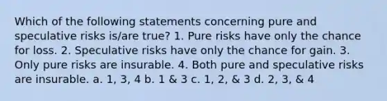 Which of the following statements concerning pure and speculative risks is/are true? 1. Pure risks have only the chance for loss. 2. Speculative risks have only the chance for gain. 3. Only pure risks are insurable. 4. Both pure and speculative risks are insurable. a. 1, 3, 4 b. 1 & 3 c. 1, 2, & 3 d. 2, 3, & 4