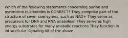 Which of the following statements concerning purine and pyrimidine nucleotides is CORRECT? They comprise part of the structure of sever coenzymes, such as NAD+ They serve as precursors for DNA and RNA anabolism They serve as high energy substrates for many anabolic reactions They function in intracellular signaling All of the above