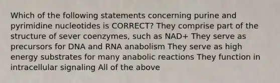 Which of the following statements concerning purine and pyrimidine nucleotides is CORRECT? They comprise part of the structure of sever coenzymes, such as NAD+ They serve as precursors for DNA and RNA anabolism They serve as high energy substrates for many anabolic reactions They function in intracellular signaling All of the above