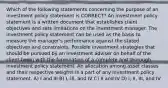 Which of the following statements concerning the purpose of an investment policy statement is CORRECT? An investment policy statement is a written document that establishes client objectives and sets limitations on the investment manager. The investment policy statement can be used as the basis to measure the manager's performance against the stated objectives and constraints. Possible investment strategies that should be pursued by an investment adviser on behalf of the client begin with the formulation of a complete and thorough investment policy statement. An allocation among asset classes and their respective weights is a part of any investment policy statement. A) I and III B) I, III, and IV C) II and IV D) I, II, III, and IV