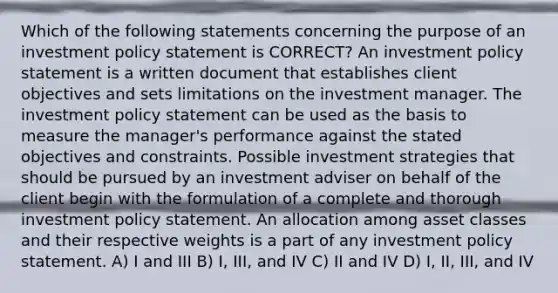 Which of the following statements concerning the purpose of an investment policy statement is CORRECT? An investment policy statement is a written document that establishes client objectives and sets limitations on the investment manager. The investment policy statement can be used as the basis to measure the manager's performance against the stated objectives and constraints. Possible investment strategies that should be pursued by an investment adviser on behalf of the client begin with the formulation of a complete and thorough investment policy statement. An allocation among asset classes and their respective weights is a part of any investment policy statement. A) I and III B) I, III, and IV C) II and IV D) I, II, III, and IV