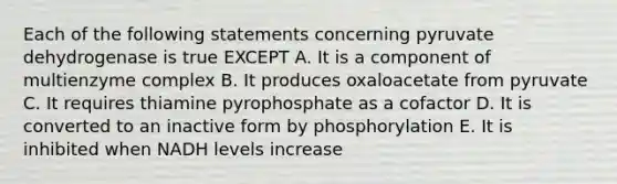 Each of the following statements concerning pyruvate dehydrogenase is true EXCEPT A. It is a component of multienzyme complex B. It produces oxaloacetate from pyruvate C. It requires thiamine pyrophosphate as a cofactor D. It is converted to an inactive form by phosphorylation E. It is inhibited when NADH levels increase