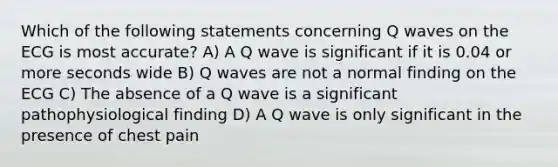 Which of the following statements concerning Q waves on the ECG is most accurate? A) A Q wave is significant if it is 0.04 or more seconds wide B) Q waves are not a normal finding on the ECG C) The absence of a Q wave is a significant pathophysiological finding D) A Q wave is only significant in the presence of chest pain