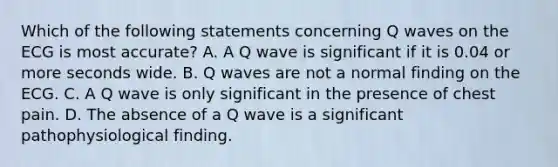 Which of the following statements concerning Q waves on the ECG is most​ accurate? A. A Q wave is significant if it is 0.04 or more seconds wide. B. Q waves are not a normal finding on the ECG. C. A Q wave is only significant in the presence of chest pain. D. The absence of a Q wave is a significant pathophysiological finding.