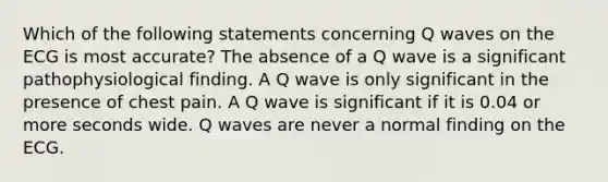 Which of the following statements concerning Q waves on the ECG is most accurate? The absence of a Q wave is a significant pathophysiological finding. A Q wave is only significant in the presence of chest pain. A Q wave is significant if it is 0.04 or more seconds wide. Q waves are never a normal finding on the ECG.