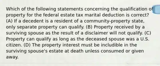 Which of the following statements concerning the qualification of property for the federal estate tax marital deduction is correct? (A) If a decedent is a resident of a community-property state, only separate property can qualify. (B) Property received by a surviving spouse as the result of a disclaimer will not qualify. (C) Property can qualify as long as the deceased spouse was a U.S. citizen. (D) The property interest must be includible in the surviving spouse's estate at death unless consumed or given away.