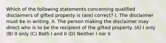 Which of the following statements concerning qualified disclaimers of gifted property is (are) correct? I. The disclaimer must be in writing. II. The person making the disclaimer may direct who is to be the recipient of the gifted property. (A) I only (B) II only (C) Both I and II (D) Neither I nor II