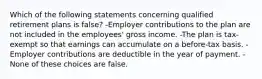 Which of the following statements concerning qualified retirement plans is false? -Employer contributions to the plan are not included in the employees' gross income. -The plan is tax-exempt so that earnings can accumulate on a before-tax basis. -Employer contributions are deductible in the year of payment. -None of these choices are false.