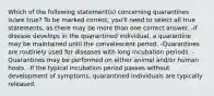 Which of the following statement(s) concerning quarantines is/are true? To be marked correct, you'll need to select all true statements, as there may be more than one correct answer. -If disease develops in the quarantined individual, a quarantine may be maintained until the convalescent period. -Quarantines are routinely used for diseases with long incubation periods. -Quarantines may be performed on either animal and/or human hosts. -If the typical incubation period passes without development of symptoms, quarantined individuals are typically released.