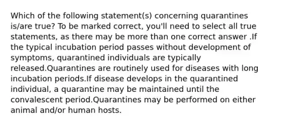 Which of the following statement(s) concerning quarantines is/are true? To be marked correct, you'll need to select all true statements, as there may be more than one correct answer .If the typical incubation period passes without development of symptoms, quarantined individuals are typically released.Quarantines are routinely used for diseases with long incubation periods.If disease develops in the quarantined individual, a quarantine may be maintained until the convalescent period.Quarantines may be performed on either animal and/or human hosts.