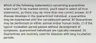 Which of the following statement(s) concerning quarantines is/are true? To be marked correct, you'll need to select all true statements, as there may be more than one correct answer. A) If disease develops in the quarantined individual, a quarantine may be maintained until the convalescent period. B) Quarantines may be performed on either animal and/or human hosts. C) If the typical incubation period passes without development of symptoms, quarantined individuals are typically released. D) Quarantines are routinely used for diseases with long incubation periods.