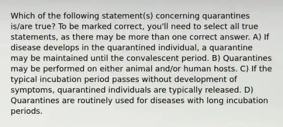 Which of the following statement(s) concerning quarantines is/are true? To be marked correct, you'll need to select all true statements, as there may be more than one correct answer. A) If disease develops in the quarantined individual, a quarantine may be maintained until the convalescent period. B) Quarantines may be performed on either animal and/or human hosts. C) If the typical incubation period passes without development of symptoms, quarantined individuals are typically released. D) Quarantines are routinely used for diseases with long incubation periods.