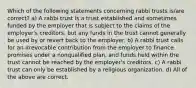 Which of the following statements concerning rabbi trusts is/are correct? a) A rabbi trust is a trust established and sometimes funded by the employer that is subject to the claims of the employer's creditors, but any funds in the trust cannot generally be used by or revert back to the employer. b) A rabbi trust calls for an irrevocable contribution from the employer to finance promises under a nonqualified plan, and funds held within the trust cannot be reached by the employer's creditors. c) A rabbi trust can only be established by a religious organization. d) All of the above are correct.