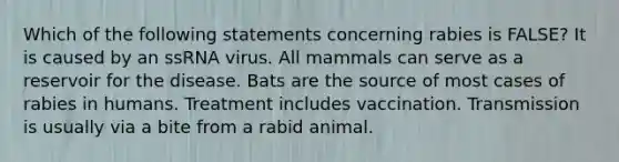 Which of the following statements concerning rabies is FALSE? It is caused by an ssRNA virus. All mammals can serve as a reservoir for the disease. Bats are the source of most cases of rabies in humans. Treatment includes vaccination. Transmission is usually via a bite from a rabid animal.