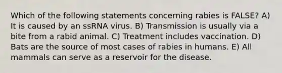 Which of the following statements concerning rabies is FALSE? A) It is caused by an ssRNA virus. B) Transmission is usually via a bite from a rabid animal. C) Treatment includes vaccination. D) Bats are the source of most cases of rabies in humans. E) All mammals can serve as a reservoir for the disease.