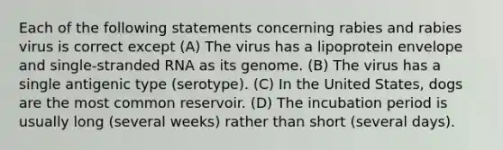 Each of the following statements concerning rabies and rabies virus is correct except (A) The virus has a lipoprotein envelope and single-stranded RNA as its genome. (B) The virus has a single antigenic type (serotype). (C) In the United States, dogs are the most common reservoir. (D) The incubation period is usually long (several weeks) rather than short (several days).